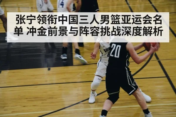 张宁领衔中国三人男篮亚运会名单 冲金前景与阵容挑战深度解析