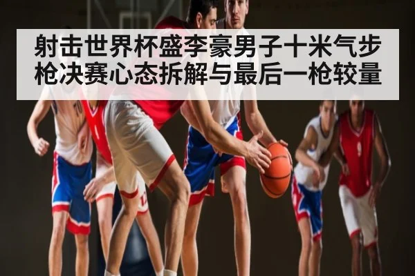 射击世界杯盛李豪男子十米气步枪决赛心态拆解与最后一枪较量