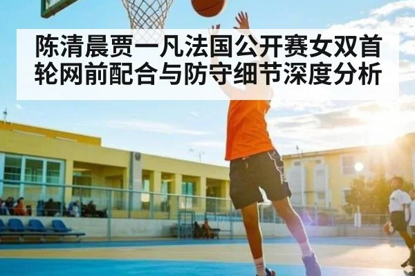 陈清晨贾一凡法国公开赛女双首轮网前配合与防守细节深度分析
