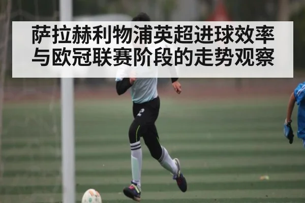 萨拉赫利物浦英超进球效率与欧冠联赛阶段的走势观察