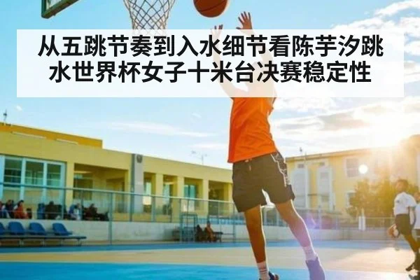 从五跳节奏到入水细节看陈芋汐跳水世界杯女子十米台决赛稳定性
